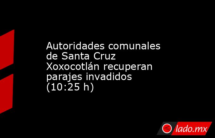 Autoridades comunales de Santa Cruz Xoxocotlán recuperan parajes invadidos (10:25 h). Noticias en tiempo real