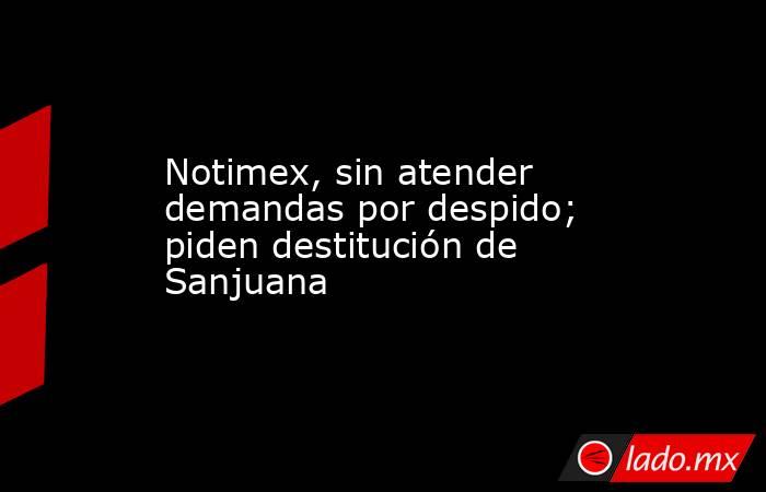 Notimex, sin atender demandas por despido; piden destitución de Sanjuana . Noticias en tiempo real