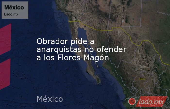 Obrador pide a anarquistas no ofender a los Flores Magón. Noticias en tiempo real