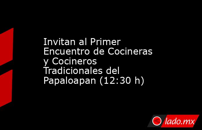 Invitan al Primer Encuentro de Cocineras y Cocineros Tradicionales del Papaloapan (12:30 h). Noticias en tiempo real