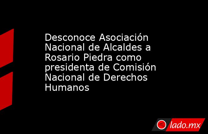 Desconoce Asociación Nacional de Alcaldes a Rosario Piedra como presidenta de Comisión Nacional de Derechos Humanos. Noticias en tiempo real
