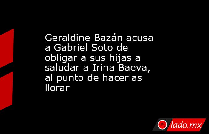 Geraldine Bazán acusa a Gabriel Soto de obligar a sus hijas a saludar a Irina Baeva, al punto de hacerlas llorar . Noticias en tiempo real