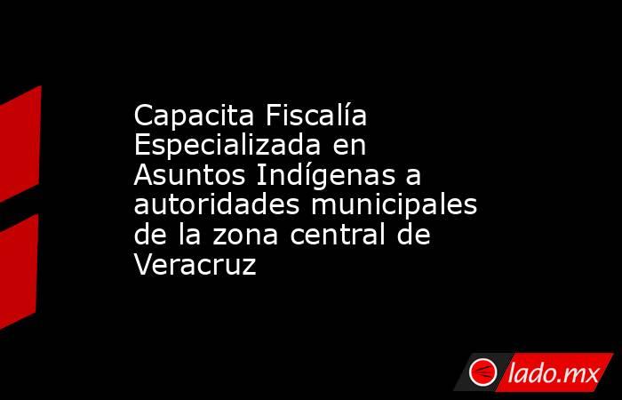 Capacita Fiscalía Especializada en Asuntos Indígenas a autoridades municipales de la zona central de Veracruz. Noticias en tiempo real