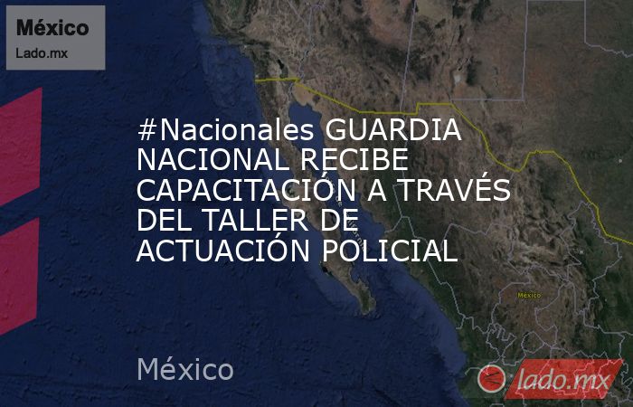 #Nacionales GUARDIA NACIONAL RECIBE CAPACITACIÓN A TRAVÉS DEL TALLER DE ACTUACIÓN POLICIAL. Noticias en tiempo real