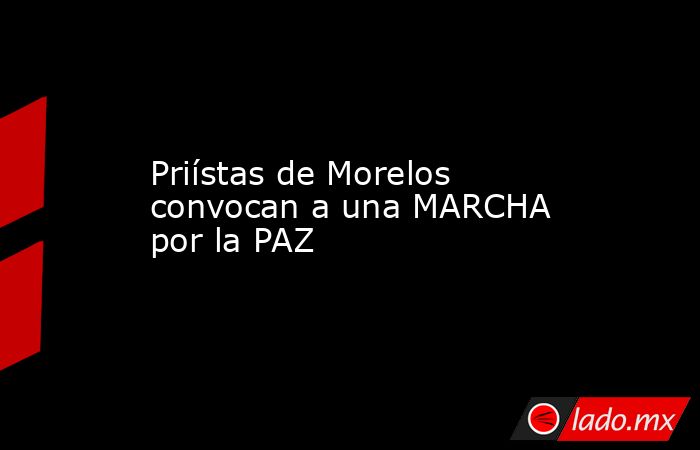 Priístas de Morelos convocan a una MARCHA por la PAZ. Noticias en tiempo real