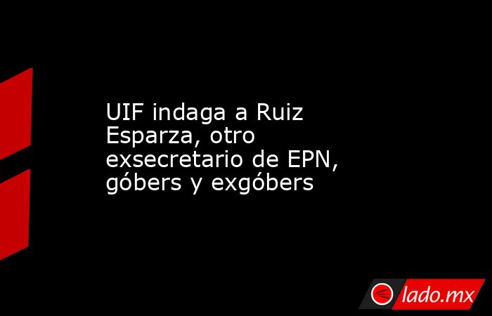 UIF indaga a Ruiz Esparza, otro exsecretario de EPN, góbers y exgóbers. Noticias en tiempo real