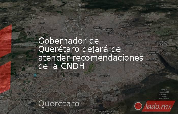Gobernador de Querétaro dejará de atender recomendaciones de la CNDH. Noticias en tiempo real