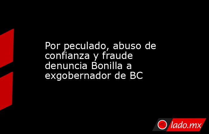Por peculado, abuso de confianza y fraude denuncia Bonilla a exgobernador de BC. Noticias en tiempo real