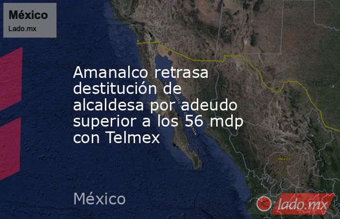Amanalco retrasa destitución de alcaldesa por adeudo superior a los 56 mdp con Telmex. Noticias en tiempo real