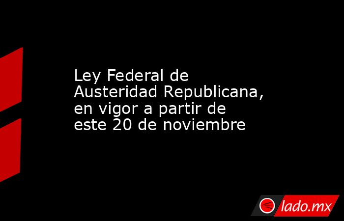 Ley Federal de Austeridad Republicana, en vigor a partir de este 20 de noviembre. Noticias en tiempo real