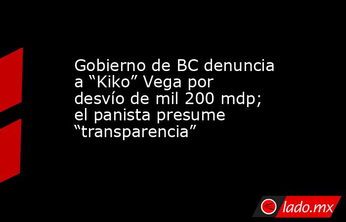 Gobierno de BC denuncia a “Kiko” Vega por desvío de mil 200 mdp; el panista presume “transparencia”. Noticias en tiempo real