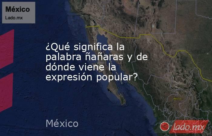 ¿Qué significa la palabra ñañaras y de dónde viene la expresión popular?. Noticias en tiempo real