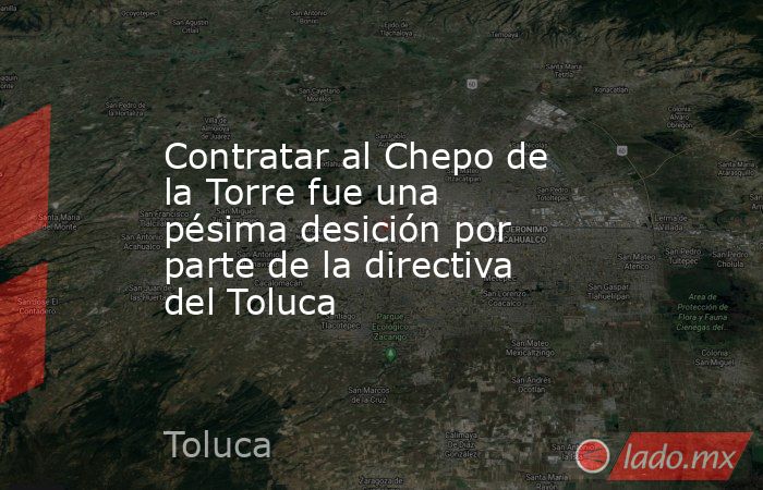 Contratar al Chepo de la Torre fue una pésima desición por parte de la directiva del Toluca. Noticias en tiempo real