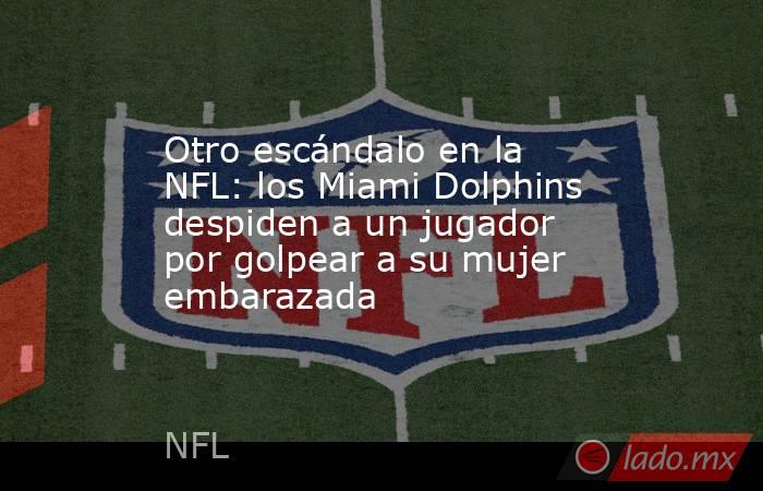Otro escándalo en la NFL: los Miami Dolphins despiden a un jugador por golpear a su mujer embarazada. Noticias en tiempo real