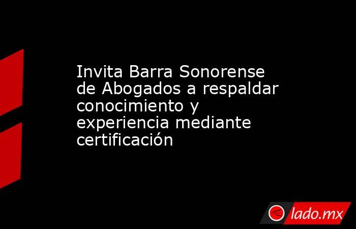 Invita Barra Sonorense de Abogados a respaldar conocimiento y experiencia mediante certificación. Noticias en tiempo real