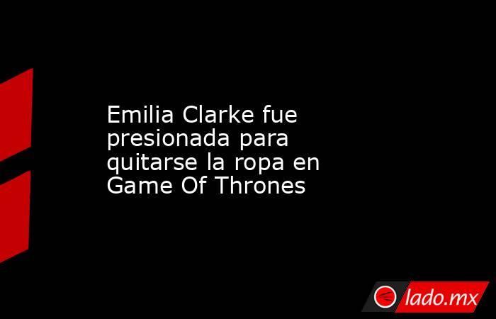 Emilia Clarke fue presionada para quitarse la ropa en Game Of Thrones. Noticias en tiempo real