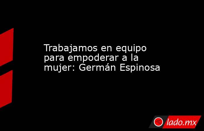 Trabajamos en equipo para empoderar a la mujer: Germán Espinosa. Noticias en tiempo real