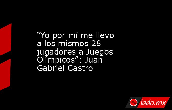 “Yo por mí me llevo a los mismos 28 jugadores a Juegos Olímpicos”: Juan Gabriel Castro. Noticias en tiempo real