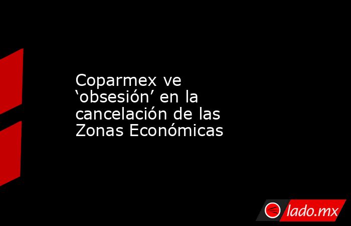 Coparmex ve ‘obsesión’ en la cancelación de las Zonas Económicas. Noticias en tiempo real