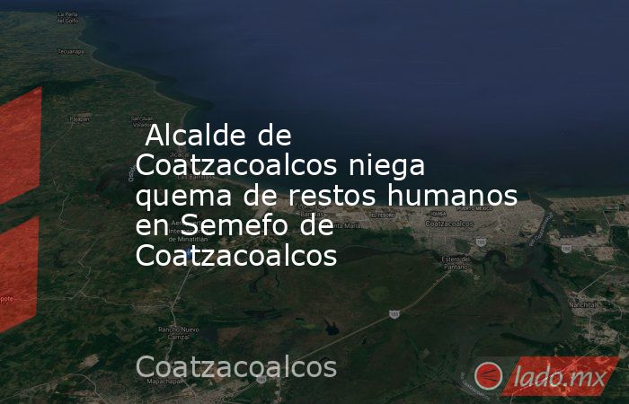  Alcalde de Coatzacoalcos niega quema de restos humanos en Semefo de Coatzacoalcos. Noticias en tiempo real
