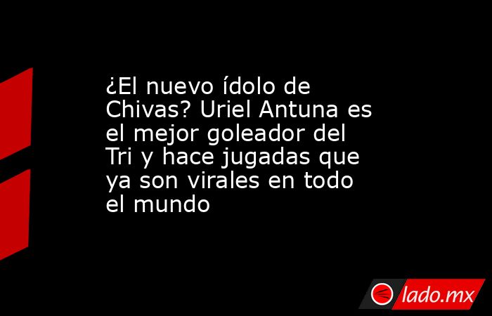 ¿El nuevo ídolo de Chivas? Uriel Antuna es el mejor goleador del Tri y hace jugadas que ya son virales en todo el mundo. Noticias en tiempo real