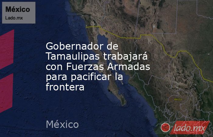 Gobernador de Tamaulipas trabajará con Fuerzas Armadas para pacificar la frontera. Noticias en tiempo real