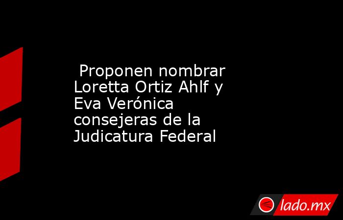  Proponen nombrar Loretta Ortiz Ahlf y Eva Verónica consejeras de la Judicatura Federal   . Noticias en tiempo real