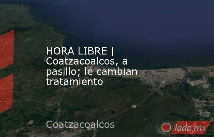 HORA LIBRE | Coatzacoalcos, a pasillo; le cambian tratamiento. Noticias en tiempo real