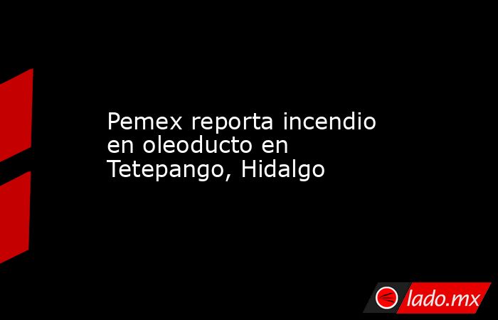 Pemex reporta incendio en oleoducto en Tetepango, Hidalgo. Noticias en tiempo real