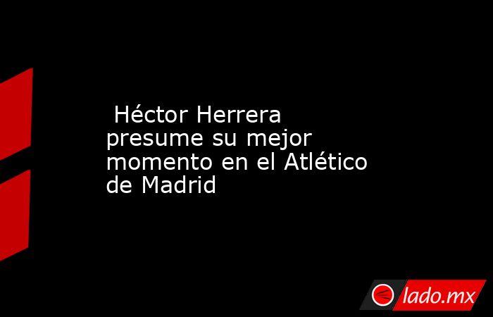  Héctor Herrera presume su mejor momento en el Atlético de Madrid. Noticias en tiempo real