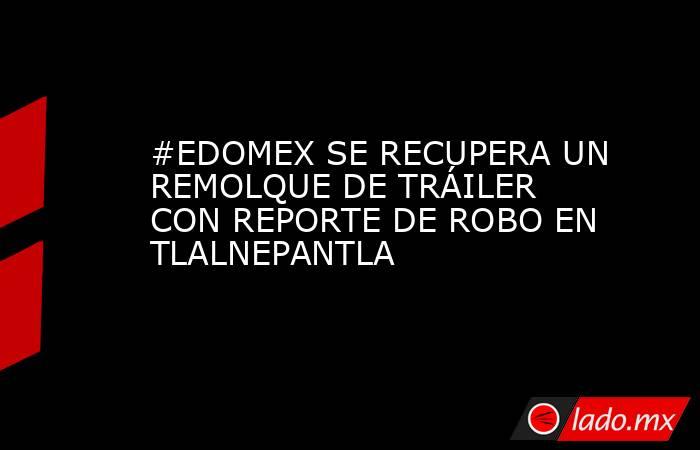 #EDOMEX SE RECUPERA UN REMOLQUE DE TRÁILER CON REPORTE DE ROBO EN TLALNEPANTLA. Noticias en tiempo real