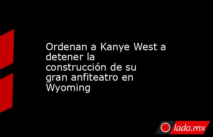 Ordenan a Kanye West a detener la construcción de su gran anfiteatro en Wyoming. Noticias en tiempo real