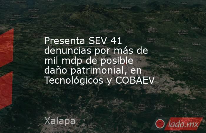 Presenta SEV 41 denuncias por más de mil mdp de posible daño patrimonial, en Tecnológicos y COBAEV. Noticias en tiempo real