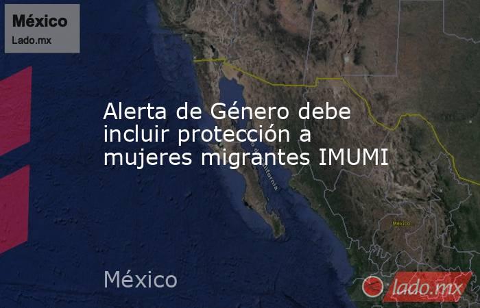 Alerta de Género debe incluir protección a mujeres migrantes IMUMI. Noticias en tiempo real