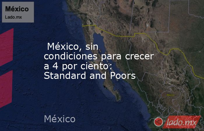  México, sin condiciones para crecer a 4 por ciento: Standard and Poors. Noticias en tiempo real