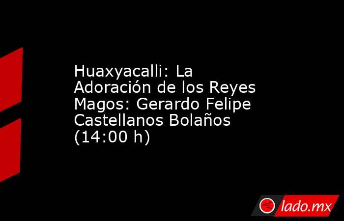 Huaxyacalli: La Adoración de los Reyes Magos: Gerardo Felipe Castellanos Bolaños (14:00 h). Noticias en tiempo real