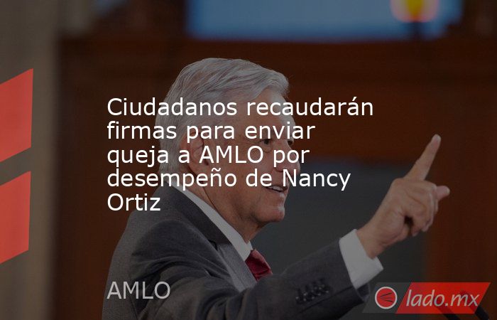 Ciudadanos recaudarán firmas para enviar queja a AMLO por desempeño de Nancy Ortiz. Noticias en tiempo real