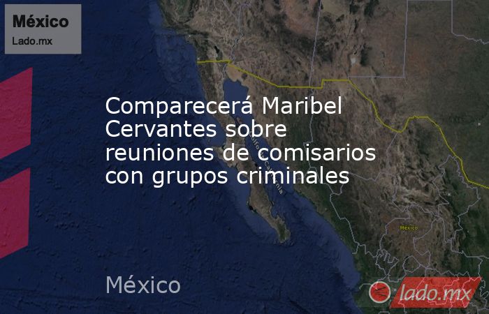 Comparecerá Maribel Cervantes sobre reuniones de comisarios con grupos criminales. Noticias en tiempo real