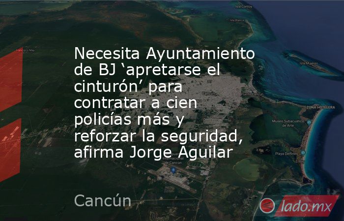 Necesita Ayuntamiento de BJ ‘apretarse el cinturón’ para contratar a cien policías más y reforzar la seguridad, afirma Jorge Aguilar. Noticias en tiempo real