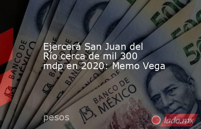 Ejercerá San Juan del Río cerca de mil 300 mdp en 2020: Memo Vega. Noticias en tiempo real