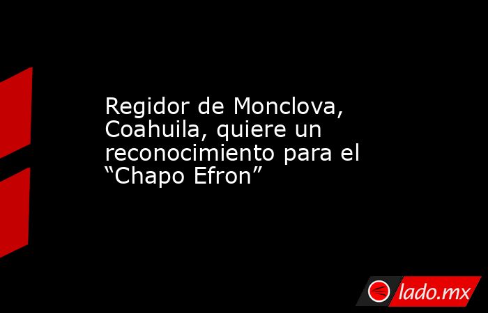 Regidor de Monclova, Coahuila, quiere un reconocimiento para el “Chapo Efron”. Noticias en tiempo real