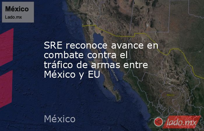 SRE reconoce avance en combate contra el tráfico de armas entre México y EU. Noticias en tiempo real