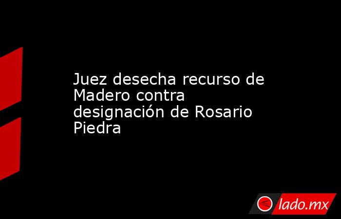 Juez desecha recurso de Madero contra designación de Rosario Piedra. Noticias en tiempo real