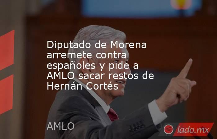 Diputado de Morena arremete contra españoles y pide a AMLO sacar restos de Hernán Cortés. Noticias en tiempo real