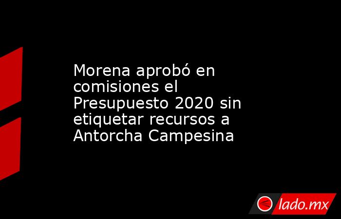 Morena aprobó en comisiones el Presupuesto 2020 sin etiquetar recursos a Antorcha Campesina. Noticias en tiempo real