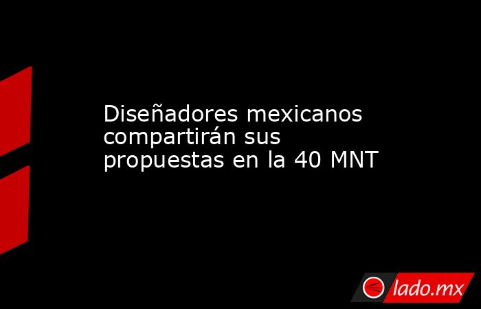 Diseñadores mexicanos compartirán sus propuestas en la 40 MNT. Noticias en tiempo real