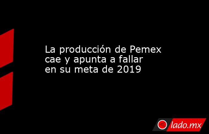 La producción de Pemex cae y apunta a fallar en su meta de 2019. Noticias en tiempo real