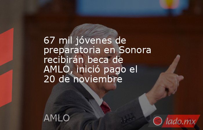 67 mil jóvenes de preparatoria en Sonora recibirán beca de AMLO, inició pago el 20 de noviembre. Noticias en tiempo real