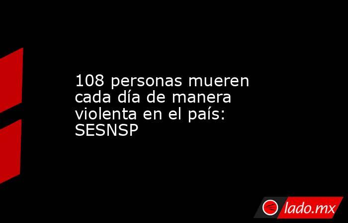 108 personas mueren cada día de manera violenta en el país: SESNSP. Noticias en tiempo real