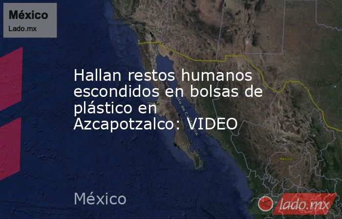 Hallan restos humanos escondidos en bolsas de plástico en Azcapotzalco: VIDEO. Noticias en tiempo real